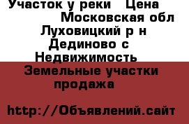 Участок у реки › Цена ­ 1 270 000 - Московская обл., Луховицкий р-н, Дединово с. Недвижимость » Земельные участки продажа   